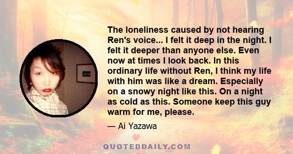 The loneliness caused by not hearing Ren's voice... I felt it deep in the night. I felt it deeper than anyone else. Even now at times I look back. In this ordinary life without Ren, I think my life with him was like a