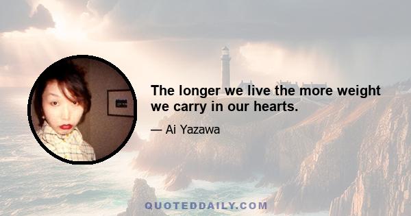 The longer we live the more weight we carry in our hearts.