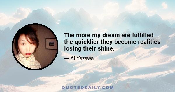 The more my dream are fulfilled the quicklier they become realities losing their shine.