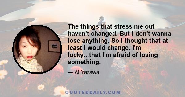 The things that stress me out haven't changed. But I don't wanna lose anything. So I thought that at least I would change. I'm lucky...that I'm afraid of losing something.