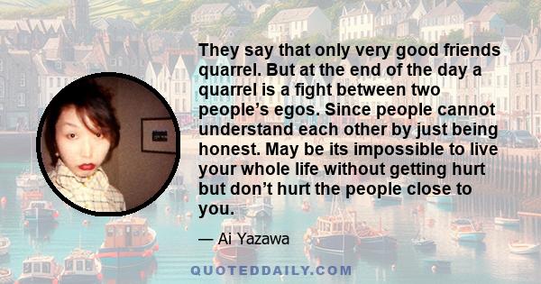 They say that only very good friends quarrel. But at the end of the day a quarrel is a fight between two people’s egos. Since people cannot understand each other by just being honest. May be its impossible to live your