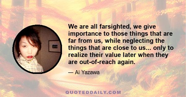 We are all farsighted, we give importance to those things that are far from us, while neglecting the things that are close to us... only to realize their value later when they are out-of-reach again.