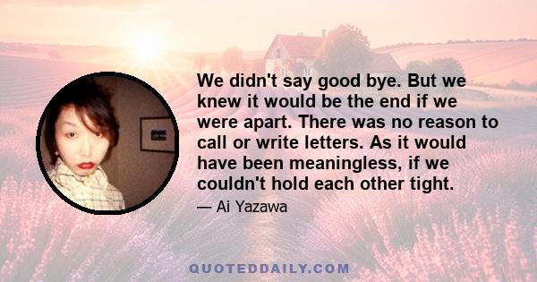 We didn't say good bye. But we knew it would be the end if we were apart. There was no reason to call or write letters. As it would have been meaningless, if we couldn't hold each other tight.