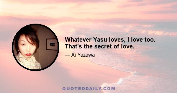 Whatever Yasu loves, I love too. That's the secret of love.