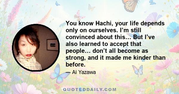 You know Hachi, your life depends only on ourselves. I’m still convinced about this… But I’ve also learned to accept that people… don’t all become as strong, and it made me kinder than before.