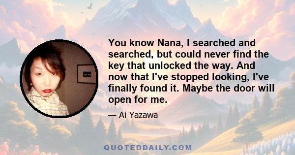 You know Nana, I searched and searched, but could never find the key that unlocked the way. And now that I've stopped looking, I've finally found it. Maybe the door will open for me.