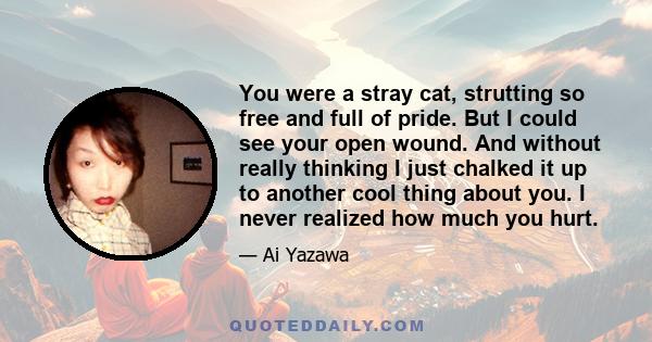 You were a stray cat, strutting so free and full of pride. But I could see your open wound. And without really thinking I just chalked it up to another cool thing about you. I never realized how much you hurt.