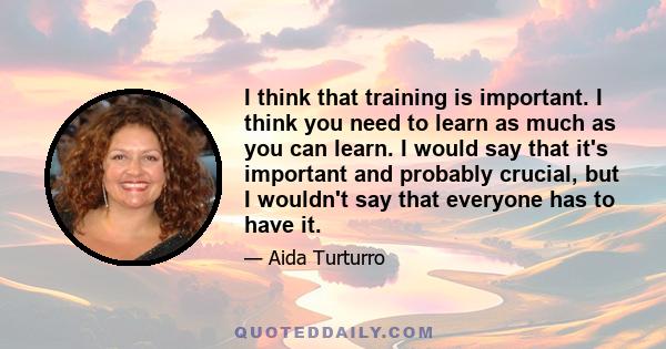 I think that training is important. I think you need to learn as much as you can learn. I would say that it's important and probably crucial, but I wouldn't say that everyone has to have it.