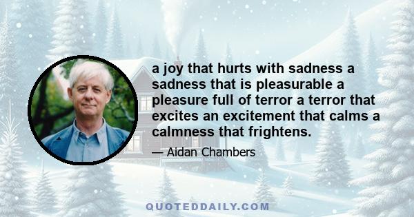 a joy that hurts with sadness a sadness that is pleasurable a pleasure full of terror a terror that excites an excitement that calms a calmness that frightens.