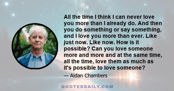 All the time I think I can never love you more than I already do. And then you do something or say something, and I love you more than ever. Like just now. Like now. How is it possible? Can you love someone more and