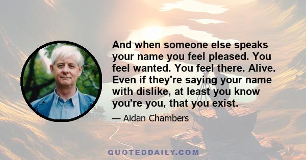 And when someone else speaks your name you feel pleased. You feel wanted. You feel there. Alive. Even if they're saying your name with dislike, at least you know you're you, that you exist.