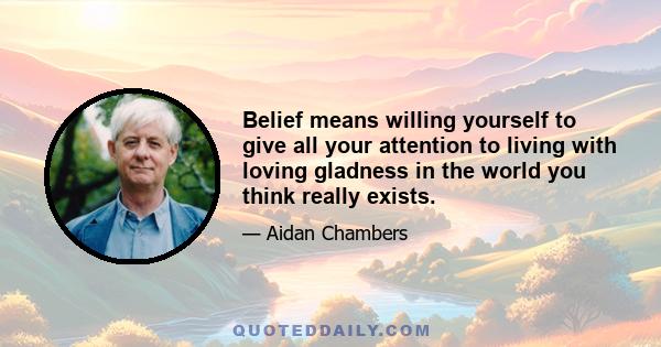 Belief means willing yourself to give all your attention to living with loving gladness in the world you think really exists.