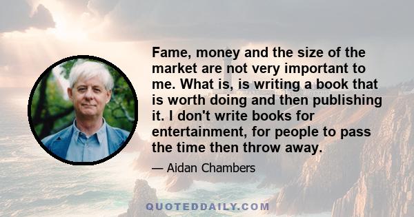 Fame, money and the size of the market are not very important to me. What is, is writing a book that is worth doing and then publishing it. I don't write books for entertainment, for people to pass the time then throw