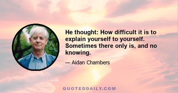 He thought: How difficult it is to explain yourself to yourself. Sometimes there only is, and no knowing.