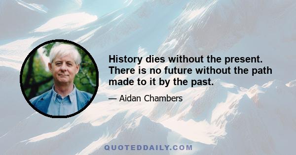 History dies without the present. There is no future without the path made to it by the past.