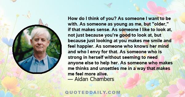 How do I think of you? As someone I want to be with. As someone as young as me, but older, if that makes sense. As someone I like to look at, not just because you're good to look at, but because just looking at you