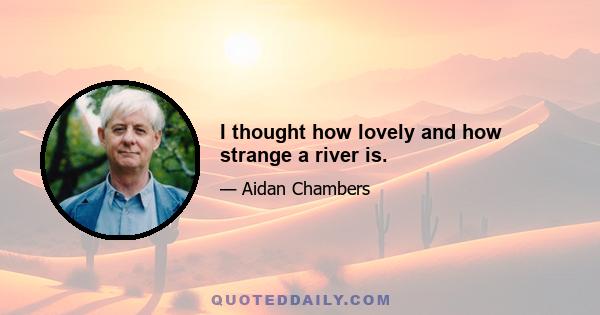 I thought how lovely and how strange a river is.