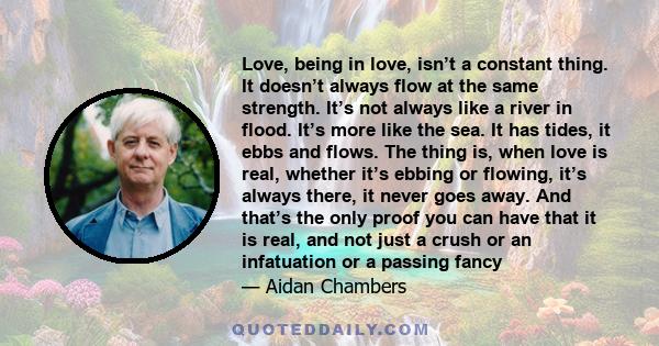 Love, being in love, isn’t a constant thing. It doesn’t always flow at the same strength. It’s not always like a river in flood. It’s more like the sea. It has tides, it ebbs and flows. The thing is, when love is real,