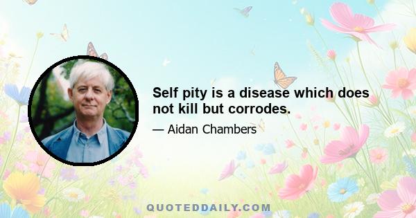 Self pity is a disease which does not kill but corrodes.