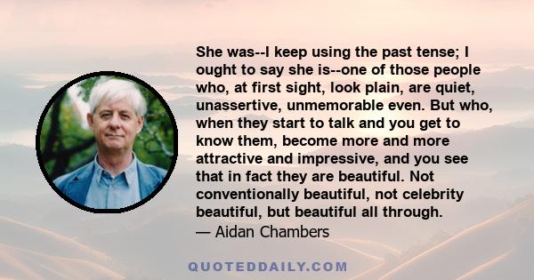 She was--I keep using the past tense; I ought to say she is--one of those people who, at first sight, look plain, are quiet, unassertive, unmemorable even. But who, when they start to talk and you get to know them,