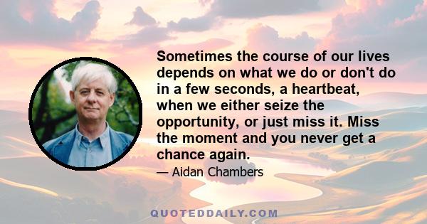 Sometimes the course of our lives depends on what we do or don't do in a few seconds, a heartbeat, when we either seize the opportunity, or just miss it. Miss the moment and you never get a chance again.