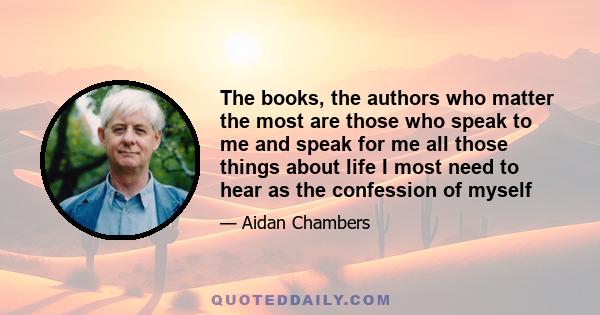 The books, the authors who matter the most are those who speak to me and speak for me all those things about life I most need to hear as the confession of myself