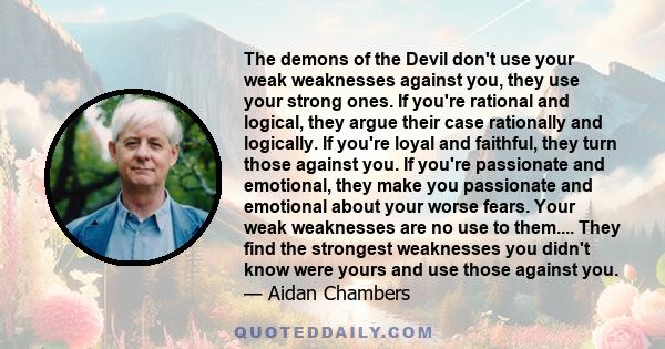 The demons of the Devil don't use your weak weaknesses against you, they use your strong ones. If you're rational and logical, they argue their case rationally and logically. If you're loyal and faithful, they turn