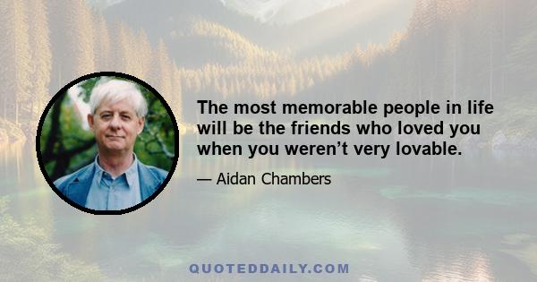 The most memorable people in life will be the friends who loved you when you weren’t very lovable.