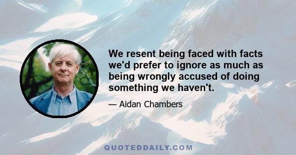 We resent being faced with facts we'd prefer to ignore as much as being wrongly accused of doing something we haven't.