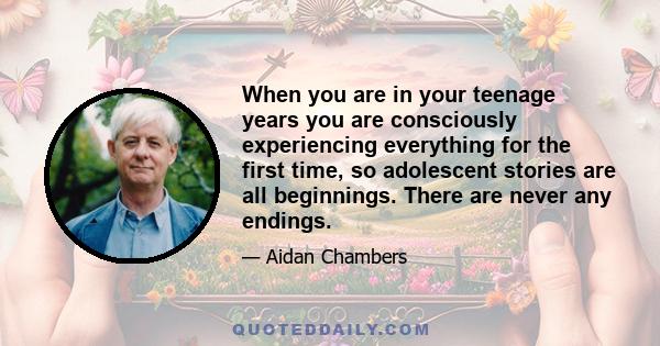 When you are in your teenage years you are consciously experiencing everything for the first time, so adolescent stories are all beginnings. There are never any endings.