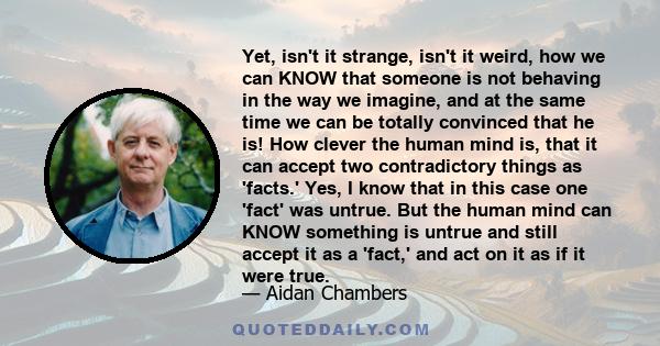 Yet, isn't it strange, isn't it weird, how we can KNOW that someone is not behaving in the way we imagine, and at the same time we can be totally convinced that he is! How clever the human mind is, that it can accept