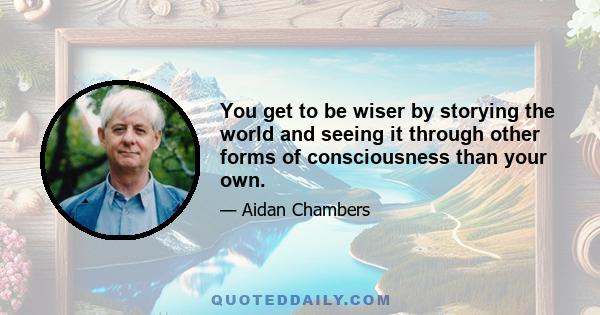 You get to be wiser by storying the world and seeing it through other forms of consciousness than your own.