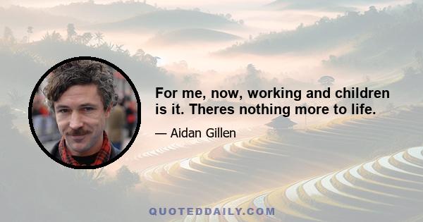 For me, now, working and children is it. Theres nothing more to life.