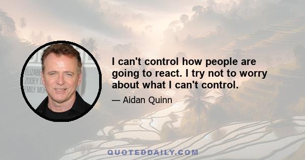 I can't control how people are going to react. I try not to worry about what I can't control.