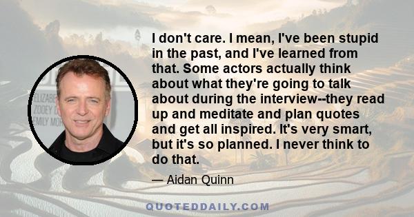 I don't care. I mean, I've been stupid in the past, and I've learned from that. Some actors actually think about what they're going to talk about during the interview--they read up and meditate and plan quotes and get