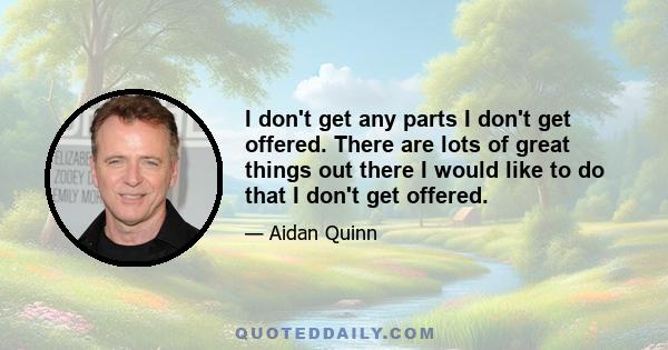 I don't get any parts I don't get offered. There are lots of great things out there I would like to do that I don't get offered.