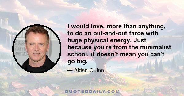 I would love, more than anything, to do an out-and-out farce with huge physical energy. Just because you're from the minimalist school, it doesn't mean you can't go big.