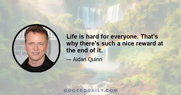 Life is hard for everyone. That's why there's such a nice reward at the end of it.