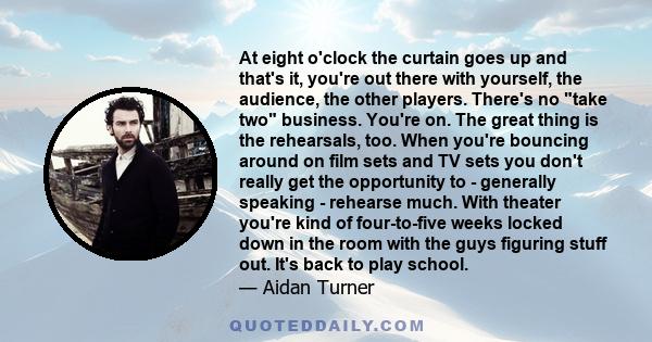 At eight o'clock the curtain goes up and that's it, you're out there with yourself, the audience, the other players. There's no take two business. You're on. The great thing is the rehearsals, too. When you're bouncing