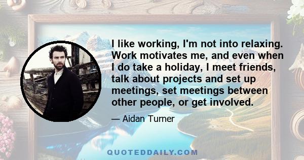 I like working, I'm not into relaxing. Work motivates me, and even when I do take a holiday, I meet friends, talk about projects and set up meetings, set meetings between other people, or get involved.