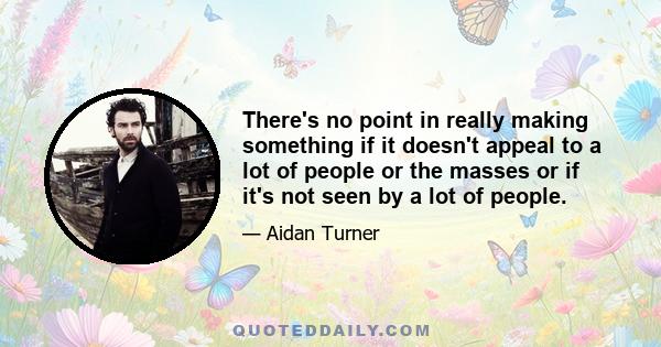 There's no point in really making something if it doesn't appeal to a lot of people or the masses or if it's not seen by a lot of people.