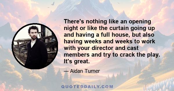 There's nothing like an opening night or like the curtain going up and having a full house, but also having weeks and weeks to work with your director and cast members and try to crack the play. It's great.