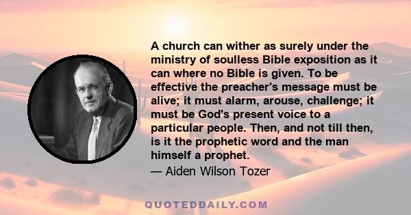 A church can wither as surely under the ministry of soulless Bible exposition as it can where no Bible is given. To be effective the preacher's message must be alive; it must alarm, arouse, challenge; it must be God's