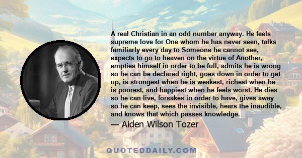 A real Christian in an odd number anyway. He feels supreme love for One whom he has never seen, talks familiarly every day to Someone he cannot see, expects to go to heaven on the virtue of Another, empties himself in