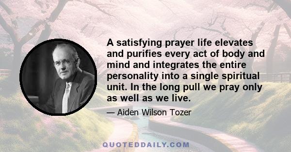 A satisfying prayer life elevates and purifies every act of body and mind and integrates the entire personality into a single spiritual unit. In the long pull we pray only as well as we live.