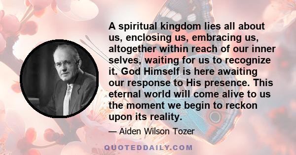 A spiritual kingdom lies all about us, enclosing us, embracing us, altogether within reach of our inner selves, waiting for us to recognize it. God Himself is here awaiting our response to His presence. This eternal