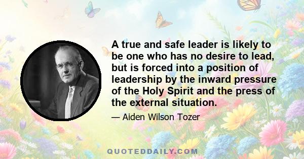 A true and safe leader is likely to be one who has no desire to lead, but is forced into a position by the inward pressure of the Holy Spirit and the press of [circumstances]... The man who is ambitious to lead is