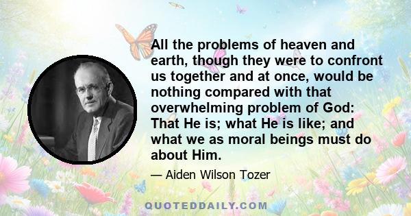 All the problems of heaven and earth, though they were to confront us together and at once, would be nothing compared with that overwhelming problem of God: That He is; what He is like; and what we as moral beings must