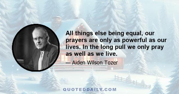 All things else being equal, our prayers are only as powerful as our lives. In the long pull we only pray as well as we live.