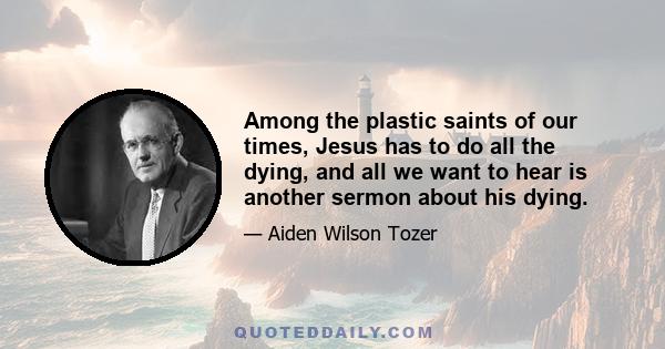 Among the plastic saints of our times, Jesus has to do all the dying, and all we want to hear is another sermon about his dying.